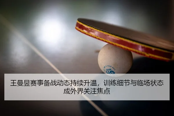 王曼昱赛事备战动态持续升温，训练细节与临场状态成外界关注焦点